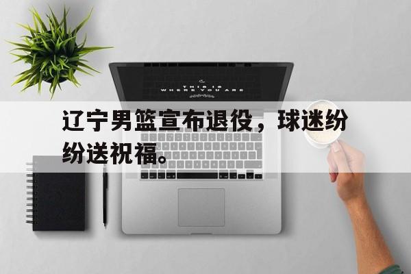 辽宁男篮宣布退役，球迷纷纷送祝福。