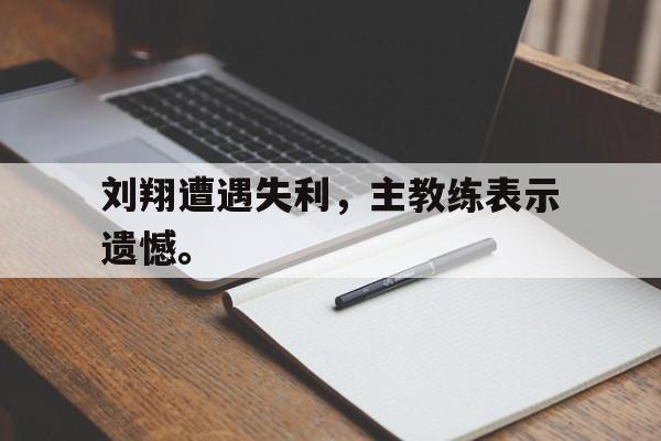 爱游戏ayx官网平台-刘翔遭遇失利，主教练表示遗憾。