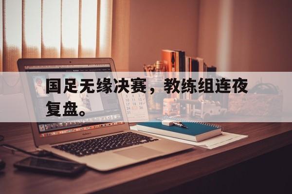 爱游戏ayx官网平台-国足无缘决赛，教练组连夜复盘。