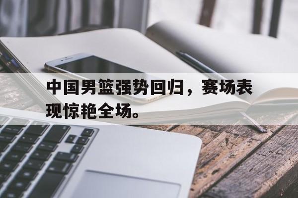 爱游戏平台首页-中国男篮强势回归，赛场表现惊艳全场。