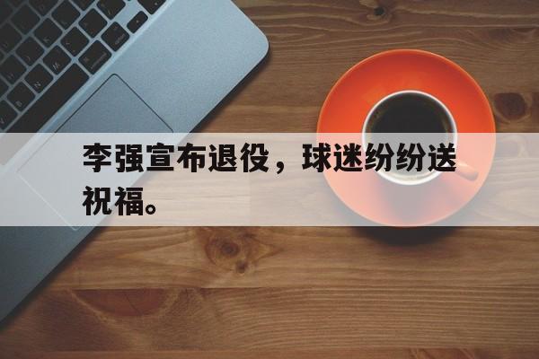 爱游戏ayx官网平台-李强宣布退役，球迷纷纷送祝福。