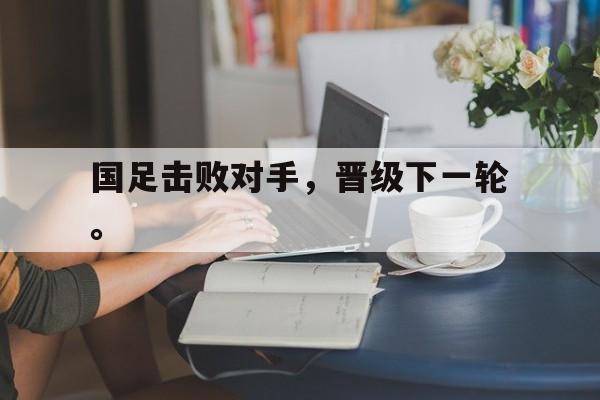 爱游戏平台首页-国足击败对手，晋级下一轮。