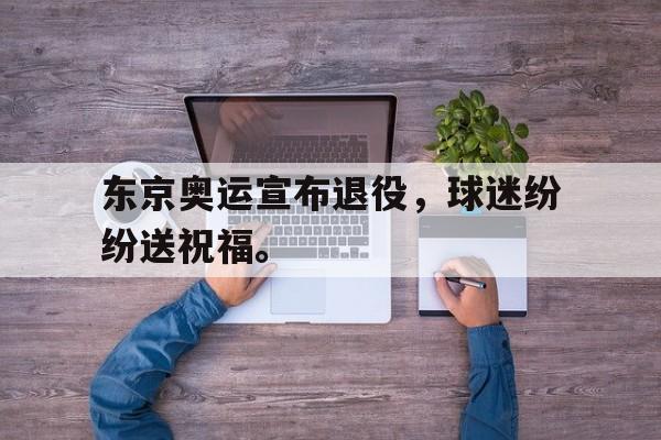 爱游戏ayx官网平台-东京奥运宣布退役，球迷纷纷送祝福。
