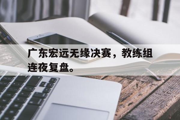 爱游戏平台首页-广东宏远无缘决赛，教练组连夜复盘。