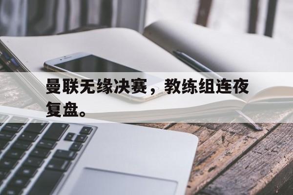 爱游戏平台首页-曼联无缘决赛，教练组连夜复盘。