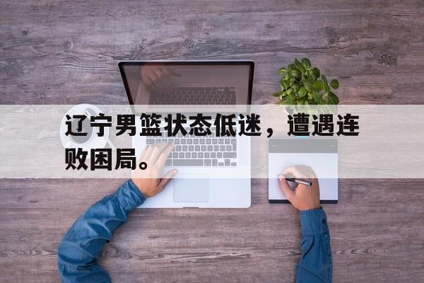 爱游戏ayx官网平台-辽宁男篮状态低迷，遭遇连败困局。