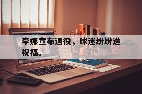 爱游戏ayx官网平台-李娜宣布退役，球迷纷纷送祝福。