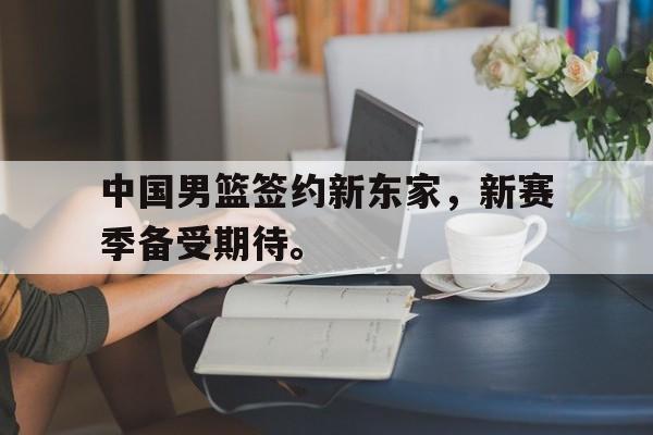 爱游戏ayx官网平台-中国男篮签约新东家，新赛季备受期待。
