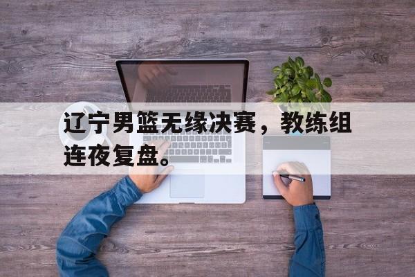 爱游戏平台首页-辽宁男篮无缘决赛，教练组连夜复盘。