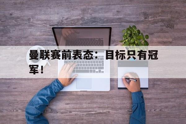 爱游戏平台首页-曼联赛前表态：目标只有冠军！