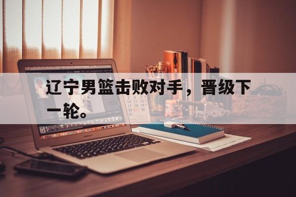爱游戏ayx官网平台-辽宁男篮击败对手，晋级下一轮。