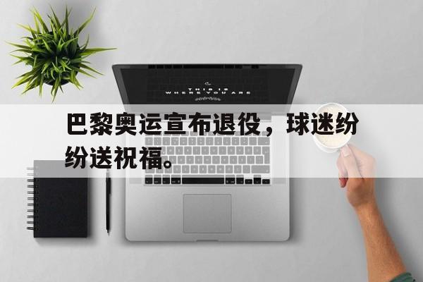 爱游戏平台首页-巴黎奥运宣布退役，球迷纷纷送祝福。
