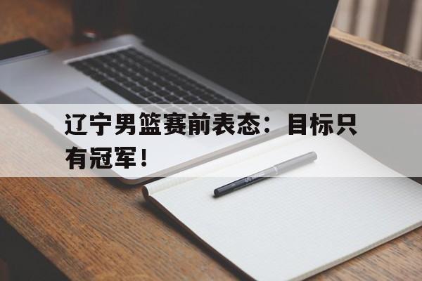 爱游戏ayx官网平台-辽宁男篮赛前表态：目标只有冠军！