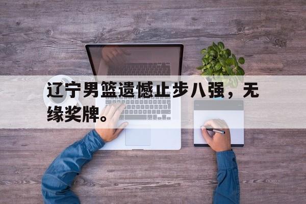 爱游戏ayx官网平台-辽宁男篮遗憾止步八强，无缘奖牌。
