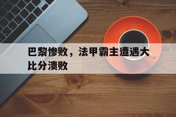 爱游戏平台首页-巴黎惨败，法甲霸主遭遇大比分溃败