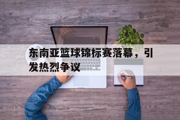 爱游戏ayx官网平台-东南亚篮球锦标赛落幕，引发热烈争议
