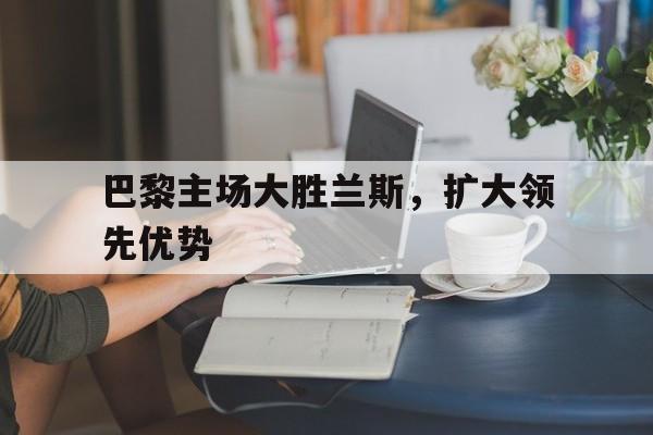 爱游戏ayx官网平台-巴黎主场大胜兰斯，扩大领先优势