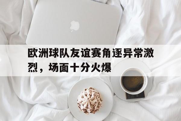爱游戏平台首页-欧洲球队友谊赛角逐异常激烈，场面十分火爆