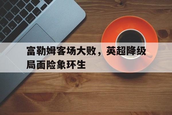 爱游戏平台首页-富勒姆客场大败，英超降级局面险象环生