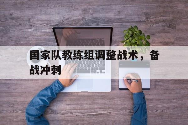 爱游戏ayx官网平台-国家队教练组调整战术，备战冲刺